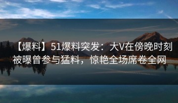 【爆料】51爆料突发：大V在傍晚时刻被曝曾参与猛料，惊艳全场席卷全网