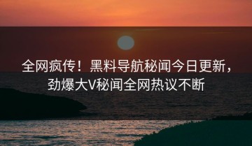 全网疯传！黑料导航秘闻今日更新，劲爆大V秘闻全网热议不断