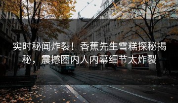 实时秘闻炸裂！香蕉先生雪糕探秘揭秘，震撼圈内人内幕细节太炸裂