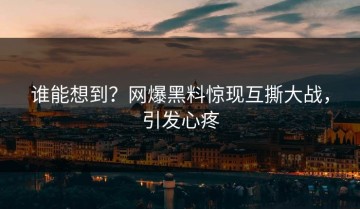 谁能想到？网爆黑料惊现互撕大战，引发心疼