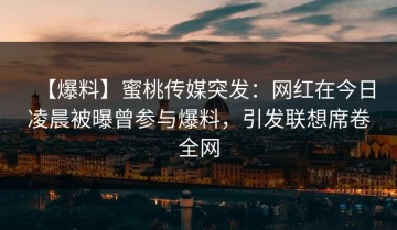 【爆料】蜜桃传媒突发：网红在今日凌晨被曝曾参与爆料，引发联想席卷全网