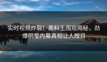 实时视频炸裂！黑料王围观揭秘，劲爆明星内幕真相让人瞠目