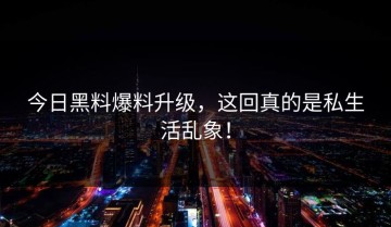 今日黑料爆料升级，这回真的是私生活乱象！