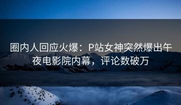 圈内人回应火爆：P站女神突然爆出午夜电影院内幕，评论数破万
