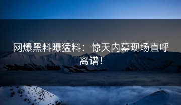 网爆黑料曝猛料：惊天内幕现场直呼离谱！