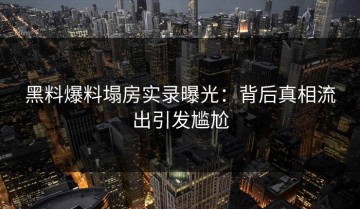 黑料爆料塌房实录曝光：背后真相流出引发尴尬