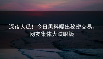 深夜大瓜！今日黑料曝出秘密交易，网友集体大跌眼镜