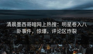 清晨墨西哥暗网上热搜：明星卷入八卦事件，惊爆，评论区炸裂