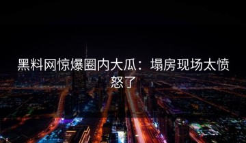 黑料网惊爆圈内大瓜：塌房现场太愤怒了
