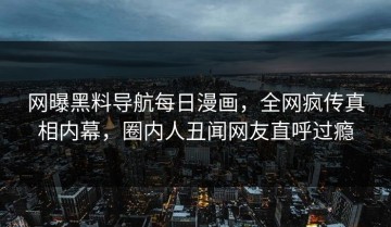 网曝黑料导航每日漫画，全网疯传真相内幕，圈内人丑闻网友直呼过瘾