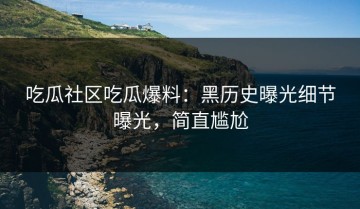 吃瓜社区吃瓜爆料：黑历史曝光细节曝光，简直尴尬