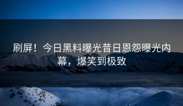 刷屏！今日黑料曝光昔日恩怨曝光内幕，爆笑到极致