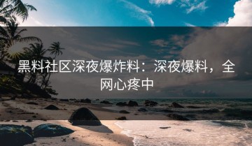 黑料社区深夜爆炸料：深夜爆料，全网心疼中