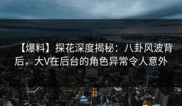 【爆料】探花深度揭秘：八卦风波背后，大V在后台的角色异常令人意外
