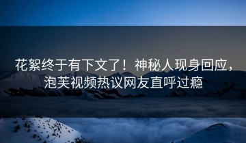 花絮终于有下文了！神秘人现身回应，泡芙视频热议网友直呼过瘾