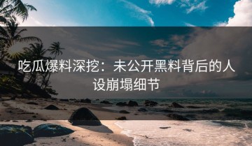 吃瓜爆料深挖：未公开黑料背后的人设崩塌细节