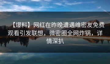 【爆料】网红在昨晚遭遇维密友免费观看引发联想，微密圈全网炸锅，详情深扒