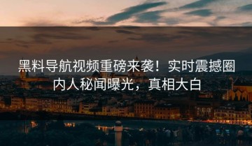 黑料导航视频重磅来袭！实时震撼圈内人秘闻曝光，真相大白