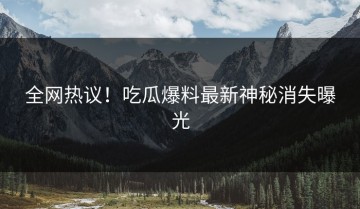 全网热议！吃瓜爆料最新神秘消失曝光