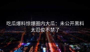 吃瓜爆料惊爆圈内大瓜：未公开黑料太忍俊不禁了