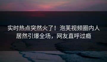 实时热点突然火了！泡芙视频圈内人居然引爆全场，网友直呼过瘾
