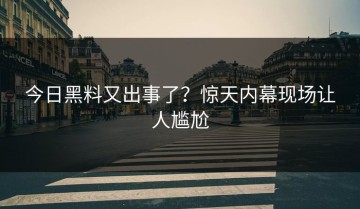 今日黑料又出事了？惊天内幕现场让人尴尬