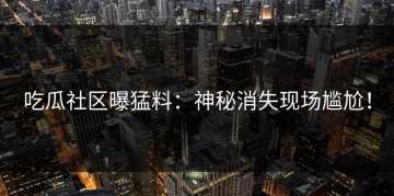 吃瓜社区曝猛料：神秘消失现场尴尬！