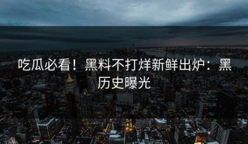 吃瓜必看！黑料不打烊新鲜出炉：黑历史曝光