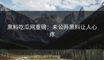 黑料吃瓜网重磅：未公开黑料让人心疼
