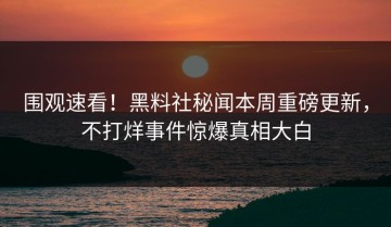 围观速看！黑料社秘闻本周重磅更新，不打烊事件惊爆真相大白