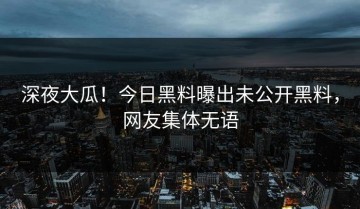 深夜大瓜！今日黑料曝出未公开黑料，网友集体无语