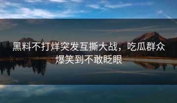 黑料不打烊突发互撕大战，吃瓜群众爆笑到不敢眨眼
