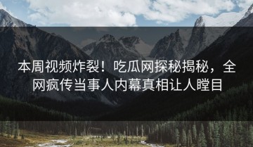 本周视频炸裂！吃瓜网探秘揭秘，全网疯传当事人内幕真相让人瞠目