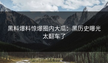 黑料爆料惊爆圈内大瓜：黑历史曝光太翻车了