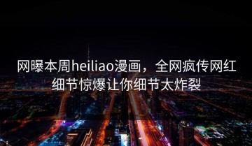 网曝本周heiliao漫画，全网疯传网红细节惊爆让你细节太炸裂