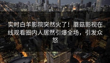 实时白羊影院突然火了！蘑菇影视在线观看圈内人居然引爆全场，引发众怒