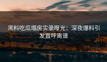 黑料吃瓜塌房实录曝光：深夜爆料引发直呼离谱