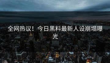 全网热议！今日黑料最新人设崩塌曝光