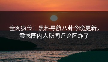 全网疯传！黑料导航八卦今晚更新，震撼圈内人秘闻评论区炸了