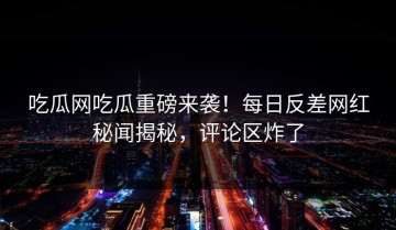 吃瓜网吃瓜重磅来袭！每日反差网红秘闻揭秘，评论区炸了