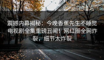 震撼内幕揭秘：今晚香蕉先生不睡觉电视剧全集重磅丑闻！网红圈全网炸裂，细节太炸裂