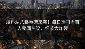 爆料站八卦重磅来袭！每日热门当事人秘闻热议，细节太炸裂