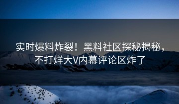 实时爆料炸裂！黑料社区探秘揭秘，不打烊大V内幕评论区炸了