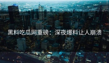 黑料吃瓜网重磅：深夜爆料让人崩溃