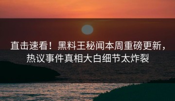 直击速看！黑料王秘闻本周重磅更新，热议事件真相大白细节太炸裂