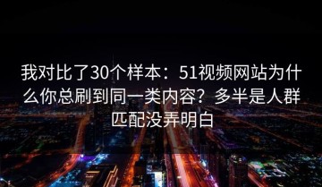 我对比了30个样本：51视频网站为什么你总刷到同一类内容？多半是人群匹配没弄明白