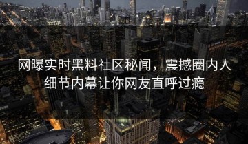 网曝实时黑料社区秘闻，震撼圈内人细节内幕让你网友直呼过瘾