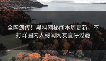 全网疯传！黑料网秘闻本周更新，不打烊圈内人秘闻网友直呼过瘾