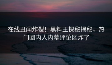 在线丑闻炸裂！黑料王探秘揭秘，热门圈内人内幕评论区炸了