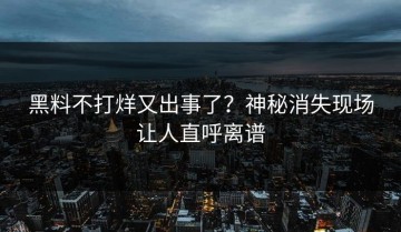 黑料不打烊又出事了？神秘消失现场让人直呼离谱